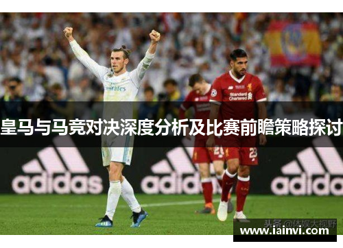 皇马与马竞对决深度分析及比赛前瞻策略探讨