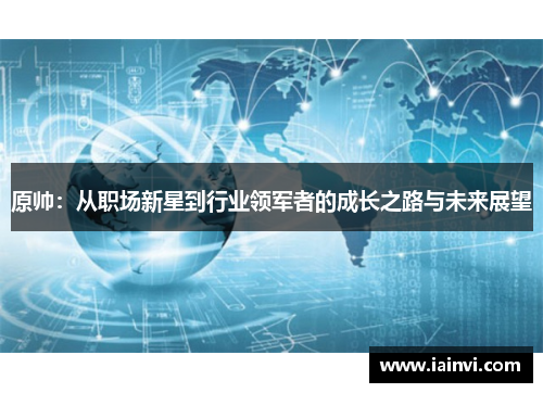 原帅：从职场新星到行业领军者的成长之路与未来展望