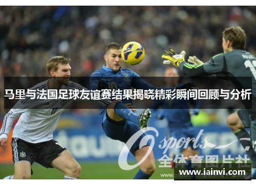 马里与法国足球友谊赛结果揭晓精彩瞬间回顾与分析