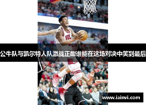 公牛队与凯尔特人队激战正酣谁能在这场对决中笑到最后