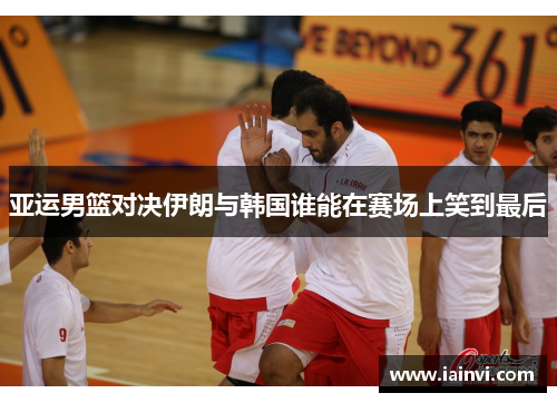 亚运男篮对决伊朗与韩国谁能在赛场上笑到最后