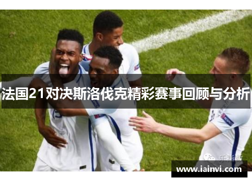 法国21对决斯洛伐克精彩赛事回顾与分析